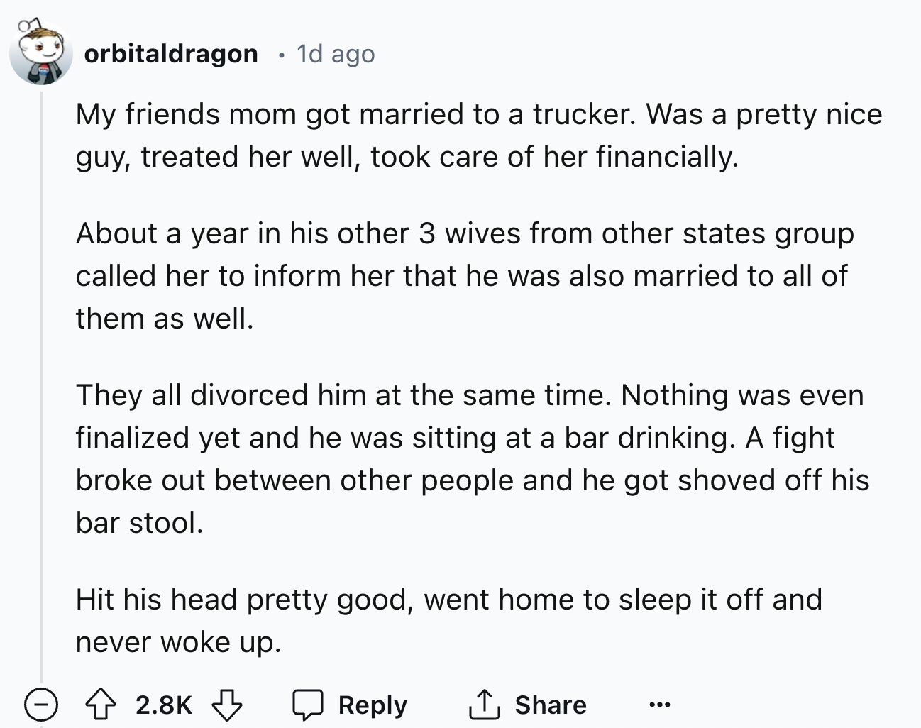 document - orbitaldragon . 1d ago My friends mom got married to a trucker. Was a pretty nice guy, treated her well, took care of her financially. About a year in his other 3 wives from other states group called her to inform her that he was also married t